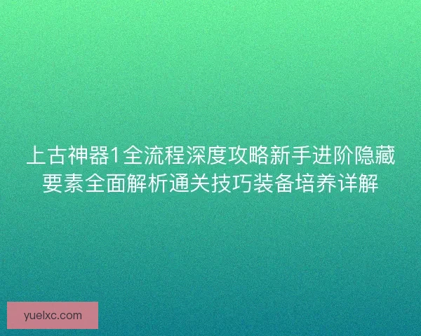 上古神器1全流程深度攻略新手进阶隐藏要素全面解析通关技巧装备培养详解